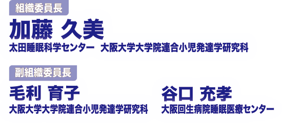 組織委員長：加藤　久美（太田睡眠科学センター　大阪大学大学院連合小児発達学研究科）
								副組織委員長：毛利　育子（大阪大学大学院連合小児発達学研究科）・谷口　充孝（大阪回生病院睡眠医療センター）